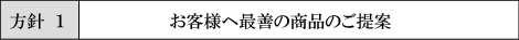 方針１:お客様へ最善の商品のご提案